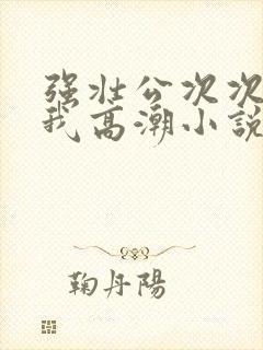 强壮公次次弄得我高潮小说