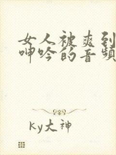 女人被爽到高潮呻吟的音频