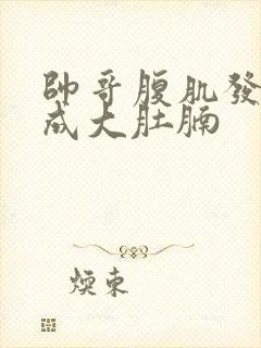 帅哥腹肌发福变成大肚腩