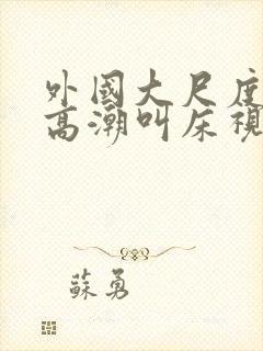 外国大尺度床戏高潮叫床视频