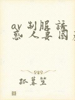 av 制服 诱惑 人妻 国产