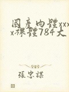 国产肉体xxxx裸体784大胆视频