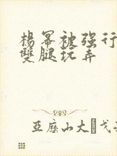 杨幂被强行扒开双腿玩弄