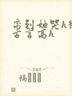 脔到她哭h粗话古言高h