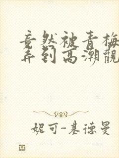 竟然被青梅竹马弄到高潮观看漫画免费全集