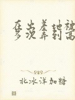 在出差地被上司多次弄到高潮的女职员在哪看