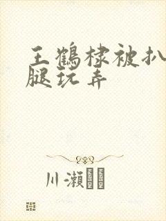 王鹤棣被扒开双腿玩弄