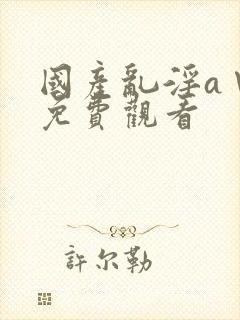 国产乱淫a∨片免费观看