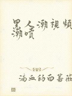 黑人潮视频欧美潮喷