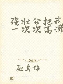 强壮公把我弄的一次次高潮