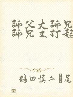 师父大师兄和二师兄又打起来了小说