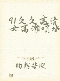 91久久高清美女高潮喷水白浆