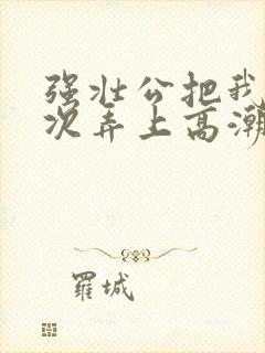 强壮公把我一次次弄上高潮