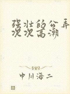 强壮的公弄得我次次高潮