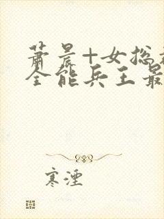 萧晨+女总裁的全能兵王最新更新