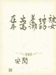 在出差地被上司弄高潮的女职员