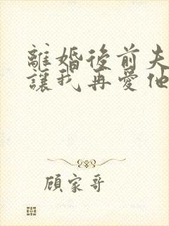 离婚后前夫哭着让我再爱他一次免费阅读