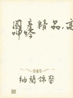 国产精品,高潮呻吟