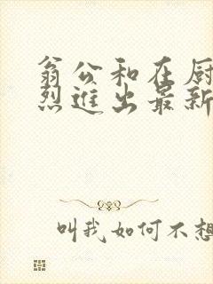 翁公和在厨房猛烈进出最新章节封面