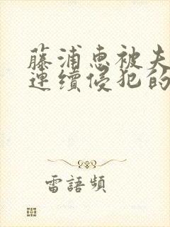 藤浦惠被夫上司连续侵犯的后果及影