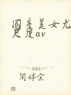 国产美女尤物大尺度av