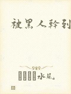 被黑人干到潮喷