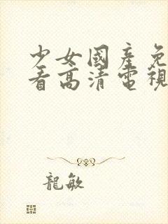 少女国产免费观看高清电视剧中