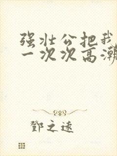 强壮公把我弄的一次次高潮