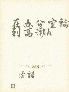 在办公室轮流澡到高潮h封面