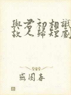 与君初相识犹如故人归短剧免费观看