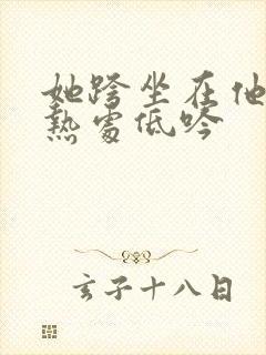 她跨坐在他的炽热处低吟