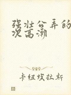 强壮公弄的我次次高潮