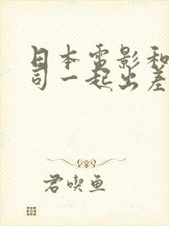 日本电影和女上司一起出差hd