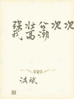 强壮公次次弄的我高潮