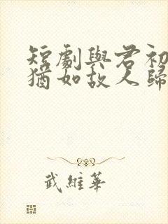 短剧与君初相识犹如故人归