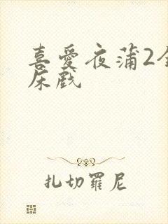 喜爱夜蒲2全肉床戏