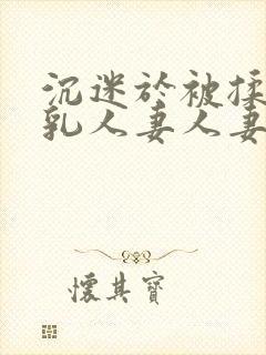 沉迷于被揉搓巨乳人妻人妻被丈夫好