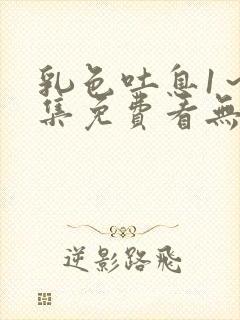 乳色吐息1～2集免费看无删减