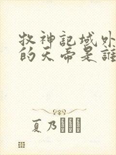 牧神记域外天庭的天帝是谁