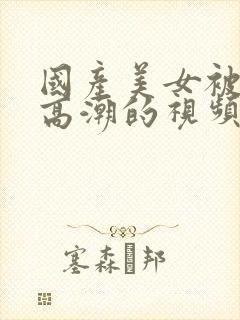 国产美女被强到高潮的视频网站