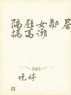 隔壁女邻居被我搞高潮