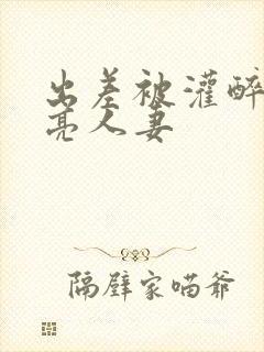 出差被灌醉的漂亮人妻