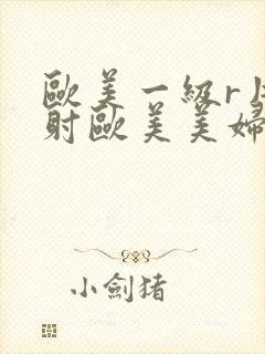 欧美一级r片内射欧美美妇