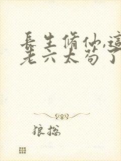 长生修仙,这个老六太苟了全文阅读小说