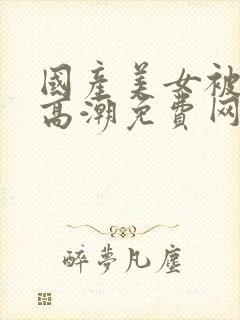 国产美女被强遭高潮免费网站