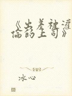 《出差被灌醉绝伦的上司》在线观看封面