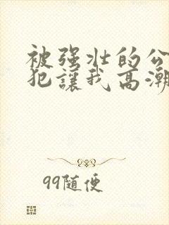 被强壮的公的侵犯让我高潮