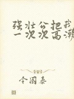 强壮公把我弄的一次次高潮