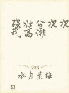 强壮公次次弄得我高潮