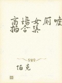 商场女厕嘘嘘偷拍合集